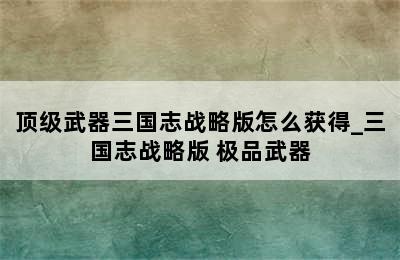 顶级武器三国志战略版怎么获得_三国志战略版 极品武器